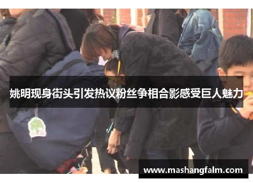 姚明现身街头引发热议粉丝争相合影感受巨人魅力