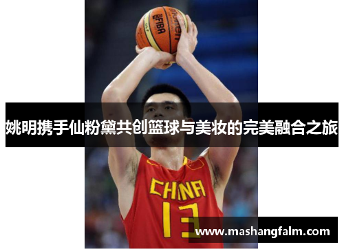 姚明携手仙粉黛共创篮球与美妆的完美融合之旅