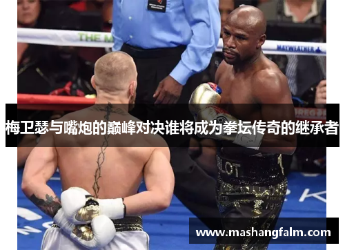 梅卫瑟与嘴炮的巅峰对决谁将成为拳坛传奇的继承者